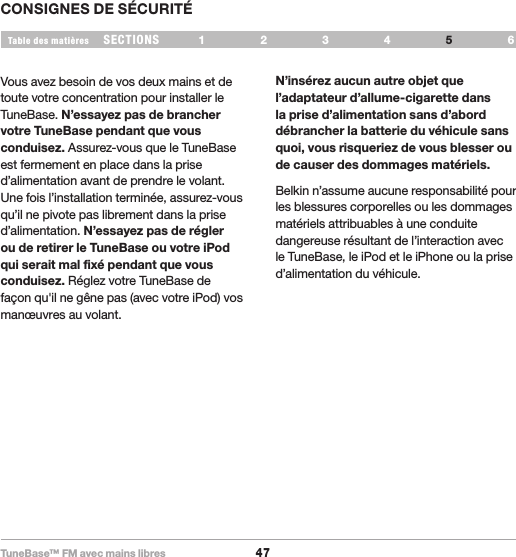 TuneBase™ FM avec mains libres47SECTIONS 1 2 3 64Table des matièresCONSIGNES DE SÉCURITÉ5Vous avez besoin de vos deux mains et de toute votre concentration pour installer le TuneBase. N’essayez pas de brancher votre TuneBase pendant que vous conduisez. Assurez-vous que le TuneBase est fermement en place dans la prise d’alimentation avant de prendre le volant. Une fois l’installation terminée, assurez-vous qu’il ne pivote pas librement dans la prise d’alimentation. N’essayez pas de régler ou de retirer le TuneBase ou votre iPod qui serait mal fixé pendant que vous conduisez. Réglez votre TuneBase de façon qu&apos;il ne gêne pas (avec votre iPod) vos manœuvres au volant.N’insérez aucun autre objet que l’adaptateur d’allume-cigarette dans la prise d’alimentation sans d’abord débrancher la batterie du véhicule sans quoi, vous risqueriez de vous blesser ou de causer des dommages matériels. Belkin n’assume aucune responsabilité pour les blessures corporelles ou les dommages matériels attribuables à une conduite dangereuse résultant de l’interaction avec le TuneBase, le iPod et le iPhone ou la prise d’alimentation du véhicule. 