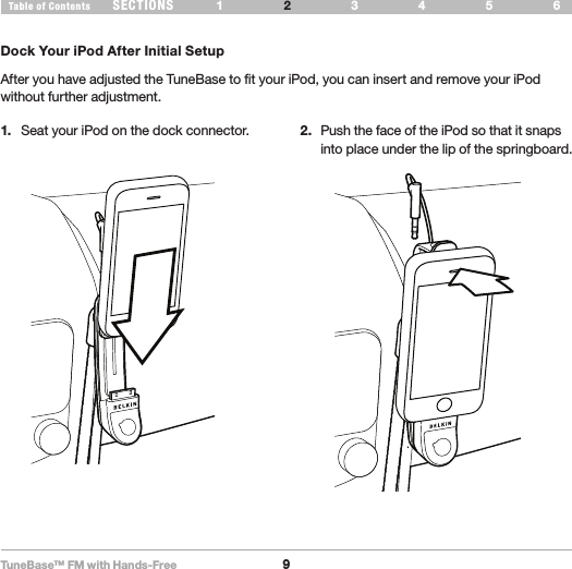 TuneBase™ FM with Hands-Free9SECTIONS 1 3 654Table of Contents 2SET UP YOUR TUNEBASE1.  Seat your iPod on the dock connector. 2.  Push the face of the iPod so that it snaps into place under the lip of the springboard.Dock Your iPod After Initial SetupAfter you have adjusted the TuneBase to fit your iPod, you can insert and remove your iPod without further adjustment. 