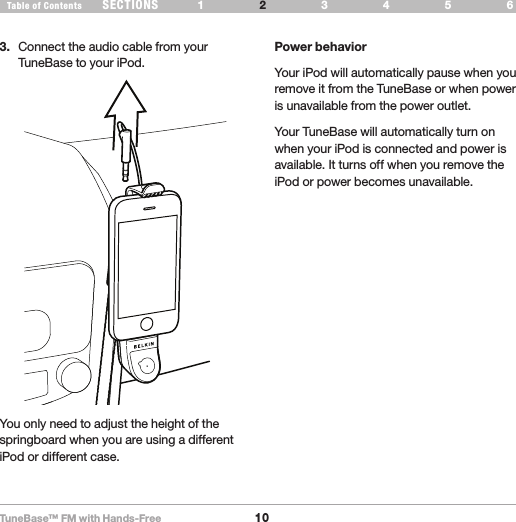 TuneBase™ FM with Hands-Free10SECTIONS 1 3 654Table of Contents 2SET UP YOUR TUNEBASE3.  Connect the audio cable from your TuneBase to your iPod.Power behaviorYour iPod will automatically pause when you remove it from the TuneBase or when power is unavailable from the power outlet.Your TuneBase will automatically turn on when your iPod is connected and power is available. It turns off when you remove the iPod or power becomes unavailable. You only need to adjust the height of the springboard when you are using a different iPod or different case.