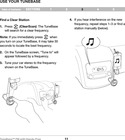 TuneBase™ FM with Hands-Free11SECTIONS 1 2 654Table of Contents 3USE YOUR TUNEBASEFind a Clear Station1.  Press        (ClearScan). The TuneBase will search for a clear frequency.Note: If you immediately press        when you turn on your TuneBase, it may take 30 seconds to locate the best frequency.2.  On the TuneBase screen, “Tune to” will appear followed by a frequency.3.  Tune your car stereo to the frequency shown on the TuneBase. 4.  If you hear interference on the new frequency, repeat steps 1–3 or find a station manually (below).