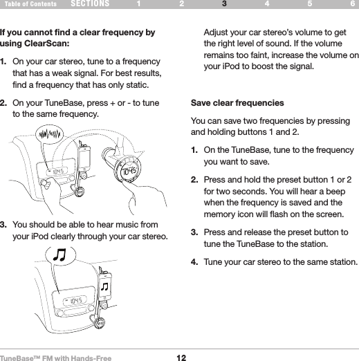 TuneBase™ FM with Hands-Free12SECTIONS 1 2 654Table of Contents 3USE YOUR TUNEBASEIf you cannot find a clear frequency by using ClearScan:1.  On your car stereo, tune to a frequency that has a weak signal. For best results, find a frequency that has only static.2.  On your TuneBase, press + or - to tune to the same frequency.3.  You should be able to hear music from your iPod clearly through your car stereo.  Adjust your car stereo’s volume to get the right level of sound. If the volume remains too faint, increase the volume on your iPod to boost the signal. Save clear frequenciesYou can save two frequencies by pressing and holding buttons 1 and 2. 1.  On the TuneBase, tune to the frequency you want to save.2.  Press and hold the preset button 1 or 2 for two seconds. You will hear a beep when the frequency is saved and the memory icon will flash on the screen.3.  Press and release the preset button to tune the TuneBase to the station.4.  Tune your car stereo to the same station.
