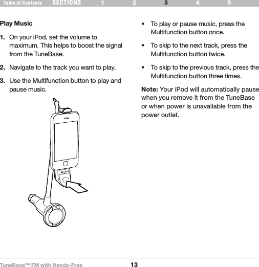 TuneBase™ FM with Hands-Free13SECTIONS 1 2 654Table of Contents 3USE YOUR TUNEBASE• Toplayorpausemusic,presstheMultifunction button once.• Toskiptothenexttrack,presstheMultifunction button twice.• Toskiptotheprevioustrack,presstheMultifunction button three times.Note: Your iPod will automatically pause when you remove it from the TuneBase or when power is unavailable from the  power outlet.Play Music1.   On your iPod, set the volume to maximum. This helps to boost the signal from the TuneBase.2.   Navigate to the track you want to play. 3.   Use the Multifunction button to play and pause music.Play Pause