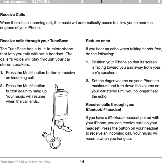 TuneBase™ FM with Hands-Free14SECTIONS 1 2 654Table of Contents 3USE YOUR TUNEBASEPlay PauseReceive CallsWhen there is an incoming call, the music will automatically pause to allow you to hear the ringtone of your iPhone. Receive calls through your TuneBaseThe TuneBase has a built-in microphone that lets you talk without a headset. The caller’s voice will play through your car stereo speakers. 1.   Press the Multifunction button to receive an incoming call.2.   Press the Multifunction   button again to hang up.  Your music will resume  when the call ends.Reduce echoIf you hear an echo when talking hands-free, do the following:1.   Position your iPhone so that its screen is facing toward you and away from your car’s speakers.2.   Set the ringer volume on your iPhone to maximum and turn down the volume on your car stereo until you no longer hear the echo.Receive calls through your  Bluetooth® headsetIf you have a Bluetooth headset paired with your iPhone, you can receive calls on your headset. Press the button on your headset to receive an incoming call. Your music will resume when you hang up.