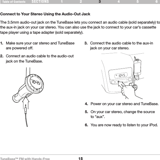 TuneBase™ FM with Hands-Free15SECTIONS 1 2 654Table of Contents 3USE YOUR TUNEBASE1.  Make sure your car stereo and TuneBase are powered off.2.  Connect an audio cable to the audio-out jack on the TuneBase.3.  Connect the audio cable to the aux-in jack on your car stereo.Connect to Your Stereo Using the Audio-Out JackThe 3.5mm audio-out jack on the TuneBase lets you connect an audio cable (sold separately) to the aux-in jack on your car stereo. You can also use the jack to connect to your car’s cassette tape player using a tape adapter (sold separately). Aux out cablepro214.  Power on your car stereo and TuneBase.5.  On your car stereo, change the source to “aux”. 6.  You are now ready to listen to your iPod.