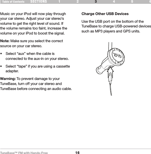 TuneBase™ FM with Hands-Free16SECTIONS 1 2 654Table of Contents 3USE YOUR TUNEBASEMusic on your iPod will now play through your car stereo. Adjust your car stereo’s volume to get the right level of sound. If the volume remains too faint, increase the volume on your iPod to boost the signal.Note: Make sure you select the correct source on your car stereo.  • Select“aux”whenthecableisconnected to the aux-in on your stereo.  • Select“tape”ifyouareusingacassetteadapter.Warning: To prevent damage to your TuneBase, turn off your car stereo and TuneBase before connecting an audio cable.USBpro21Charge Other USB Devices Use the USB port on the bottom of the TuneBase to charge USB-powered devices such as MP3 players and GPS units. 