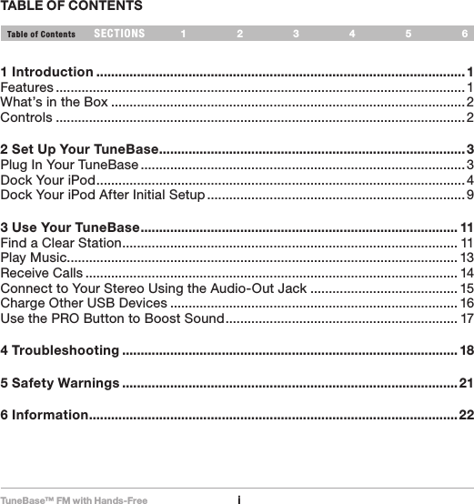 TuneBase™ FM with Hands-FreeiSECTIONS 1 2 3 654Table of ContentsTABLE OF CONTENTS1 Introduction ....................................................................................................1Features ...............................................................................................................1What’s in the Box ................................................................................................2Controls ............................................................................................................... 22 Set Up Your TuneBase ...................................................................................3Plug In Your TuneBase ........................................................................................3Dock Your iPod .................................................................................................... 4Dock Your iPod After Initial Setup ......................................................................93 Use Your TuneBase ...................................................................................... 11Find a Clear Station ........................................................................................... 11Play Music .......................................................................................................... 13Receive Calls ..................................................................................................... 14Connect to Your Stereo Using the Audio-Out Jack ........................................ 15Charge Other USB Devices .............................................................................. 16Use the PRO Button to Boost Sound ............................................................... 174 Troubleshooting ........................................................................................... 185 Safety Warnings ...........................................................................................216 Information ....................................................................................................22