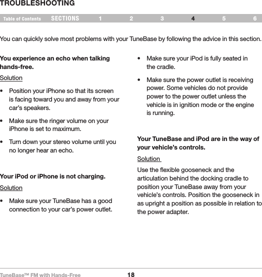 TuneBase™ FM with Hands-Free18SECTIONS 1 2 3 65Table of Contents 4TROUBLESHOOTINGYou experience an echo when talking hands-free. Solution• PositionyouriPhonesothatitsscreenis facing toward you and away from your car’s speakers.• MakesuretheringervolumeonyouriPhone is set to maximum.• Turndownyourstereovolumeuntilyouno longer hear an echo.Your iPod or iPhone is not charging. Solution• MakesureyourTuneBasehasagoodconnection to your car’s power outlet. • MakesureyouriPodisfullyseatedin the cradle.• Makesurethepoweroutletisreceivingpower. Some vehicles do not provide power to the power outlet unless the vehicle is in ignition mode or the engine  is running. Your TuneBase and iPod are in the way of your vehicle’s controls.Solution Use the flexible gooseneck and the articulation behind the docking cradle to position your TuneBase away from your vehicle’s controls. Position the gooseneck in as upright a position as possible in relation to the power adapter.You can quickly solve most problems with your TuneBase by following the advice in this section. 