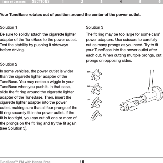 TuneBase™ FM with Hands-Free19SECTIONS 1 2 3 65Table of Contents 4TROUBLESHOOTINGSolution 1Be sure to solidly attach the cigarette lighter adapter of the TuneBase to the power outlet. Test the stability by pushing it sideways before driving.Solution 2In some vehicles, the power outlet is wider than the cigarette lighter adapter of the TuneBase. You may notice a wiggle in your TuneBase when you push it. In that case, slide the fit ring around the cigarette lighter adapter of the TuneBase. Then, insert the cigarette lighter adapter into the power outlet, making sure that all four prongs of the fit ring securely fit in the power outlet. If the fit is too tight, you can cut off one or more of the prongs on the fit ring and try the fit again (see Solution 3).Solution 3The fit ring may be too large for some cars’ power adapters. Use scissors to carefully cut as many prongs as you need. Try to fit your TuneBase into the power outlet after each cut. When cutting multiple prongs, cut prongs on opposing sides. CUTCUTCUTYour TuneBase rotates out of position around the center of the power outlet.