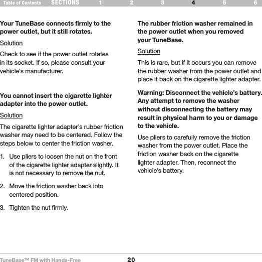 TuneBase™ FM with Hands-Free20SECTIONS 1 2 3 65Table of Contents 4TROUBLESHOOTINGYour TuneBase connects firmly to the power outlet, but it still rotates.SolutionCheck to see if the power outlet rotates  in its socket. If so, please consult your vehicle’s manufacturer.You cannot insert the cigarette lighter adapter into the power outlet.SolutionThe cigarette lighter adapter’s rubber friction washer may need to be centered. Follow the steps below to center the friction washer.1.  Use pliers to loosen the nut on the front of the cigarette lighter adapter slightly. It is not necessary to remove the nut.2.  Move the friction washer back into centered position. 3.  Tighten the nut firmly.The rubber friction washer remained in the power outlet when you removed  your TuneBase.SolutionThis is rare, but if it occurs you can remove the rubber washer from the power outlet and place it back on the cigarette lighter adapter.Warning: Disconnect the vehicle’s battery. Any attempt to remove the washer without disconnecting the battery may result in physical harm to you or damage to the vehicle.Use pliers to carefully remove the friction washer from the power outlet. Place the friction washer back on the cigarette  lighter adapter. Then, reconnect the  vehicle’s battery.