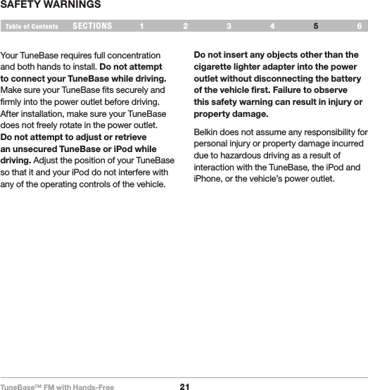 TuneBase™ FM with Hands-Free21SECTIONS 1 2 3 64Table of Contents 5SAFETY WARNINGSYour TuneBase requires full concentration and both hands to install. Do not attempt to connect your TuneBase while driving. Make sure your TuneBase fits securely and firmly into the power outlet before driving. After installation, make sure your TuneBase does not freely rotate in the power outlet. Do not attempt to adjust or retrieve an unsecured TuneBase or iPod while driving. Adjust the position of your TuneBase so that it and your iPod do not interfere with any of the operating controls of the vehicle.Do not insert any objects other than the cigarette lighter adapter into the power outlet without disconnecting the battery of the vehicle first. Failure to observe this safety warning can result in injury or property damage. Belkin does not assume any responsibility for personal injury or property damage incurred due to hazardous driving as a result of interaction with the TuneBase, the iPod and iPhone, or the vehicle’s power outlet. 