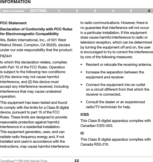 TuneBase™ FM with Hands-Free22SECTIONS 1 2 3 54Table of Contents 6INFORMATIONFCC StatementDeclaration of Conformity with FCC Rules for Electromagnetic Compatibility We, Belkin International, Inc., of 501 West Walnut Street, Compton, CA 90220, declare under our sole responsibility that the product: F8Z441to which this declaration relates, complies with Part 15 of the FCC Rules. Operation is subject to the following two conditions: (1) this device may not cause harmful interference, and (2) this device must accept any interference received, including interference that may cause undesired operation.This equipment has been tested and found to comply with the limits for a Class B digital device, pursuant to part 15 of the FCC Rules. These limits are designed to provide reasonable protection against harmful interference in a residential installation. This equipment generates, uses, and can radiate radio frequency energy and, if not installed and used in accordance with the instructions, may cause harmful interference to radio communications. However, there is no guarantee that interference will not occur in a particular installation. If this equipment does cause harmful interference to radio or television reception, which can be determined by turning the equipment off and on, the user is encouraged to try to correct the interference by one of the following measures:• Reorientorrelocatethereceivingantenna.• Increasetheseparationbetweentheequipment and receiver.• Connecttheequipmentintoanoutleton a circuit different from that which the receiver is connected.• Consultthedealeroranexperiencedradio/TV technician for help.ICESThis Class B digital apparatus complies with Canadian ICES-003.ICThis Class B digital apparatus complies with Canada RSS-210.