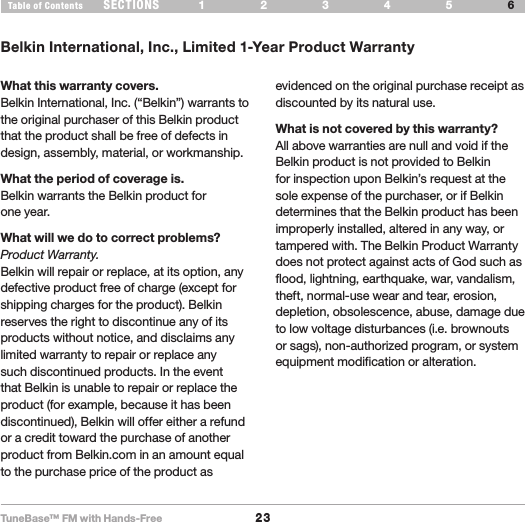 TuneBase™ FM with Hands-Free23SECTIONS 1 2 3 54Table of Contents 6INFORMATIONBelkin International, Inc., Limited 1-Year Product WarrantyWhat this warranty covers.Belkin International, Inc. (“Belkin”) warrants to the original purchaser of this Belkin product that the product shall be free of defects in design, assembly, material, or workmanship. What the period of coverage is.Belkin warrants the Belkin product for  one year.What will we do to correct problems? Product Warranty.Belkin will repair or replace, at its option, any defective product free of charge (except for shipping charges for the product). Belkin reserves the right to discontinue any of its products without notice, and disclaims any limited warranty to repair or replace any such discontinued products. In the event that Belkin is unable to repair or replace the product (for example, because it has been discontinued), Belkin will offer either a refund or a credit toward the purchase of another product from Belkin.com in an amount equal to the purchase price of the product as evidenced on the original purchase receipt as discounted by its natural use.  What is not covered by this warranty?All above warranties are null and void if the Belkin product is not provided to Belkin for inspection upon Belkin’s request at the sole expense of the purchaser, or if Belkin determines that the Belkin product has been improperly installed, altered in any way, or tampered with. The Belkin Product Warranty does not protect against acts of God such as flood, lightning, earthquake, war, vandalism, theft, normal-use wear and tear, erosion, depletion, obsolescence, abuse, damage due to low voltage disturbances (i.e. brownouts or sags), non-authorized program, or system equipment modification or alteration.