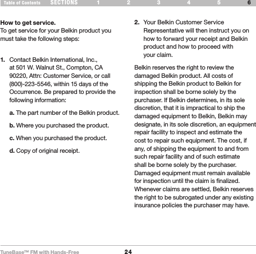TuneBase™ FM with Hands-Free24SECTIONS 1 2 3 54Table of Contents 6INFORMATIONHow to get service.To get service for your Belkin product you must take the following steps:1.  Contact Belkin International, Inc., at 501 W. Walnut St., Compton, CA 90220, Attn: Customer Service, or call (800)-223-5546, within 15 days of the Occurrence. Be prepared to provide the following information: a. The part number of the Belkin product. b. Where you purchased the product. c. When you purchased the product. d. Copy of original receipt.2.  Your Belkin Customer Service Representative will then instruct you on how to forward your receipt and Belkin product and how to proceed with  your claim.Belkin reserves the right to review the damaged Belkin product. All costs of shipping the Belkin product to Belkin for inspection shall be borne solely by the purchaser. If Belkin determines, in its sole discretion, that it is impractical to ship the damaged equipment to Belkin, Belkin may designate, in its sole discretion, an equipment repair facility to inspect and estimate the cost to repair such equipment. The cost, if any, of shipping the equipment to and from such repair facility and of such estimate shall be borne solely by the purchaser. Damaged equipment must remain available for inspection until the claim is finalized. Whenever claims are settled, Belkin reserves the right to be subrogated under any existing insurance policies the purchaser may have.