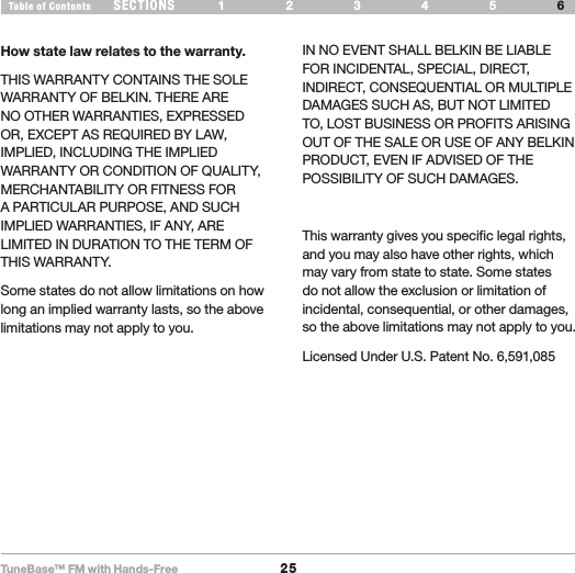 TuneBase™ FM with Hands-Free25SECTIONS 1 2 3 54Table of Contents 6INFORMATIONHow state law relates to the warranty.THIS WARRANTY CONTAINS THE SOLE WARRANTY OF BELKIN. THERE ARE NO OTHER WARRANTIES, EXPRESSED OR, EXCEPT AS REQUIRED BY LAW, IMPLIED, INCLUDING THE IMPLIED WARRANTY OR CONDITION OF QUALITY, MERCHANTABILITY OR FITNESS FOR A PARTICULAR PURPOSE, AND SUCH IMPLIED WARRANTIES, IF ANY, ARE LIMITED IN DURATION TO THE TERM OF THIS WARRANTY. Some states do not allow limitations on how long an implied warranty lasts, so the above limitations may not apply to you.IN NO EVENT SHALL BELKIN BE LIABLE FOR INCIDENTAL, SPECIAL, DIRECT, INDIRECT, CONSEQUENTIAL OR MULTIPLE DAMAGES SUCH AS, BUT NOT LIMITED TO, LOST BUSINESS OR PROFITS ARISING OUT OF THE SALE OR USE OF ANY BELKIN PRODUCT, EVEN IF ADVISED OF THE POSSIBILITY OF SUCH DAMAGES. This warranty gives you specific legal rights, and you may also have other rights, which may vary from state to state. Some states do not allow the exclusion or limitation of incidental, consequential, or other damages, so the above limitations may not apply to you.Licensed Under U.S. Patent No. 6,591,085