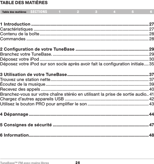 TuneBase™ FM avec mains libres26SECTIONS 1 2 3 654Table des matièresTABLE DES MATIÈRES1 Introduction ..................................................................................................27Caractéristiques ................................................................................................27Contenu de la boîte ...........................................................................................28Commandes ...................................................................................................... 282 Configuration de votre TuneBase .............................................................29Branchez votre TuneBase. ................................................................................29Déposez votre iPod ...........................................................................................30Déposez votre iPod sur son socle après avoir fait la configuration initiale ....353 Utilisation de votre TuneBase .................................................................... 37Trouvez une station nette .................................................................................. 37Écoutez de la musique ......................................................................................39Recevez des appels .......................................................................................... 40Branchez-vous sur votre chaîne stéréo en utilisant la prise de sortie audio.. 41Chargez d’autres appareils USB ......................................................................42Utilisez le bouton PRO pour amplifier le son ...................................................434 Dépannage ....................................................................................................445 Consignes de sécurité ................................................................................ 476 Information ....................................................................................................48