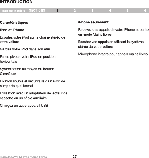 TuneBase™ FM avec mains libres27SECTIONS 2 3 654Table des matièresINTRODUCTION1CaractéristiquesiPod et iPhoneÉcoutez votre iPod sur la chaîne stéréo de votre voitureGardez votre iPod dans son étuiFaites pivoter votre iPod en position horizontaleSyntonisation au moyen du bouton ClearScanFixation souple et sécuritaire d&apos;un iPod de n&apos;importe quel format Utilisation avec un adaptateur de lecteur de cassette ou un câble auxiliaireChargez un autre appareil USBiPhone seulementRecevez des appels de votre iPhone et parlez en mode Mains libresÉcoutez vos appels en utilisant le système stéréo de votre voitureMicrophone intégré pour appels mains libres