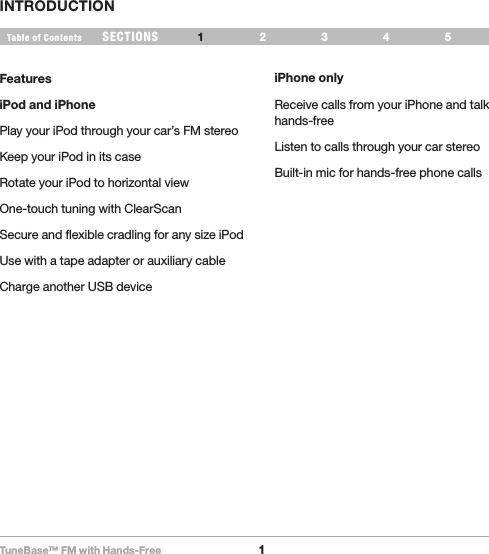 TuneBase™ FM with Hands-Free1SECTIONS 2 3 654Table of Contents 1INTRODUCTIONFeaturesiPod and iPhonePlay your iPod through your car’s FM stereoKeep your iPod in its caseRotate your iPod to horizontal viewOne-touch tuning with ClearScanSecure and flexible cradling for any size iPodUse with a tape adapter or auxiliary cableCharge another USB deviceiPhone onlyReceive calls from your iPhone and talk hands-freeListen to calls through your car stereoBuilt-in mic for hands-free phone calls