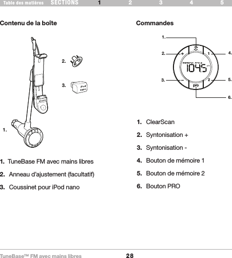 TuneBase™ FM avec mains libres28SECTIONS 2 3 654Table des matières 1INTRODUCTIONContenu de la boîte CommandesWhat’s in the Box1.2.3.pro211.2.3.4.5.6.1.  TuneBase FM avec mains libres 2.  Anneau d’ajustement (facultatif)3.  Coussinet pour iPod nano1.  ClearScan2.  Syntonisation +3.  Syntonisation -4.  Bouton de mémoire 15.  Bouton de mémoire 26.  Bouton PRO