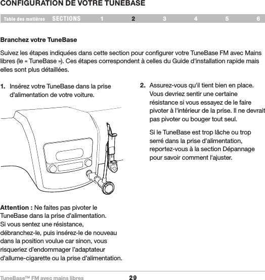 TuneBase™ FM avec mains libres29SECTIONS 1 3 654Table des matièresCONFIGURATION DE VOTRE TUNEBASE2Branchez votre TuneBaseSuivez les étapes indiquées dans cette section pour configurer votre TuneBase FM avec Mains libres (le « TuneBase »). Ces étapes correspondent à celles du Guide d&apos;installation rapide mais elles sont plus détaillées.1.  Insérez votre TuneBase dans la prise d’alimentation de votre voiture.2.  Assurez-vous qu&apos;il tient bien en place. Vous devriez sentir une certaine résistance si vous essayez de le faire pivoter à l&apos;intérieur de la prise. Il ne devrait pas pivoter ou bouger tout seul.  Si le TuneBase est trop lâche ou trop serré dans la prise d&apos;alimentation, reportez-vous à la section Dépannage pour savoir comment l&apos;ajuster.Attention : Ne faites pas pivoter le TuneBase dans la prise d’alimentation.  Si vous sentez une résistance,  débranchez-le, puis insérez-le de nouveau dans la position voulue car sinon, vous risqueriez d’endommager l’adaptateur d’allume-cigarette ou la prise d’alimentation.