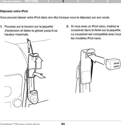 TuneBase™ FM avec mains libres30SECTIONS 1 3 654Table des matières 2CONFIGURATION DE VOTRE TUNEBASEDéposez votre iPodVous pouvez laisser votre iPod dans son étui lorsque vous le déposez sur son socle.1.  Poussez sur le bouton sur la jaquette d’extension et faites-la glisser jusqu’à sa hauteur maximale. 2.  Si vous avez un iPod nano, insérez le coussinet dans la fente sur la jaquette.  Le coussinet est compatible avec tous  les modèles iPod nano.