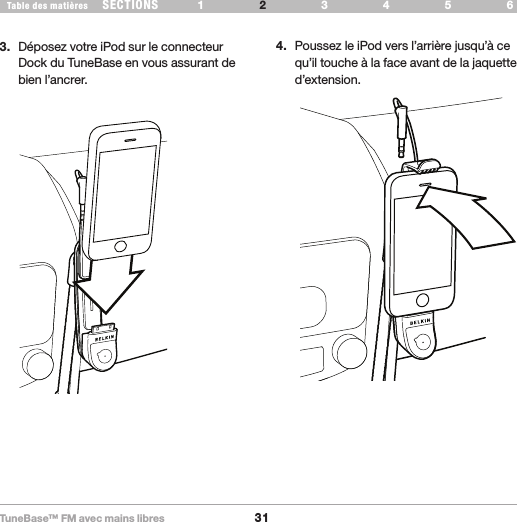 TuneBase™ FM avec mains libres31SECTIONS 1 3 654Table des matières 2CONFIGURATION DE VOTRE TUNEBASE3.  Déposez votre iPod sur le connecteur Dock du TuneBase en vous assurant de bien l’ancrer.4.  Poussez le iPod vers l’arrière jusqu’à ce qu’il touche à la face avant de la jaquette d’extension.