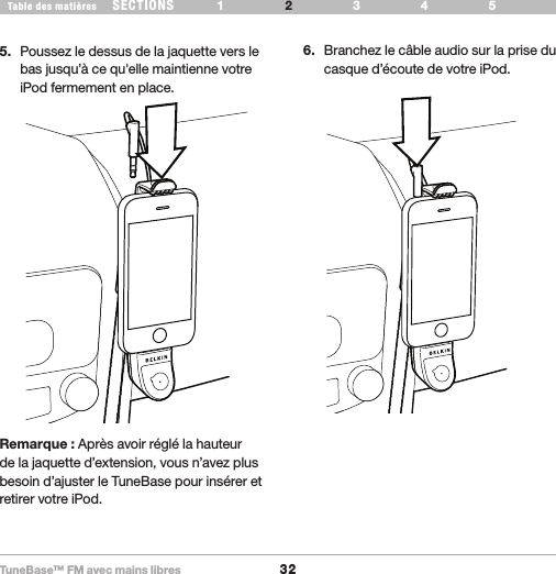 TuneBase™ FM avec mains libres32SECTIONS 1 3 654Table des matières 2CONFIGURATION DE VOTRE TUNEBASE5.  Poussez le dessus de la jaquette vers le bas jusqu’à ce qu&apos;elle maintienne votre iPod fermement en place. 6.  Branchez le câble audio sur la prise du casque d’écoute de votre iPod.Remarque : Après avoir réglé la hauteur de la jaquette d’extension, vous n’avez plus besoin d’ajuster le TuneBase pour insérer et retirer votre iPod.