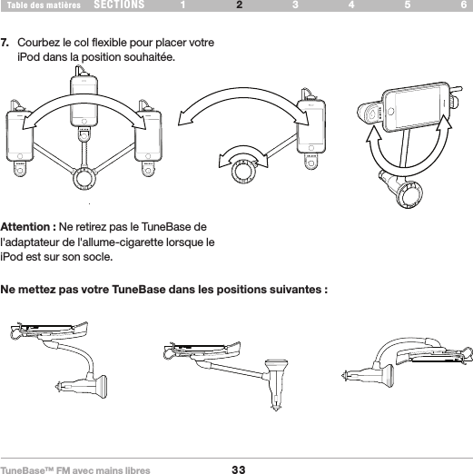 TuneBase™ FM avec mains libres33SECTIONS 1 3 654Table des matières 2CONFIGURATION DE VOTRE TUNEBASE7.  Courbez le col flexible pour placer votre iPod dans la position souhaitée. okokRotatingLandscapeno no noAttention : Ne retirez pas le TuneBase de l&apos;adaptateur de l&apos;allume-cigarette lorsque le iPod est sur son socle.Ne mettez pas votre TuneBase dans les positions suivantes :