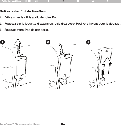 TuneBase™ FM avec mains libres34SECTIONS 1 3 654Table des matières 2CONFIGURATION DE VOTRE TUNEBASERetirez votre iPod du TuneBase1.  Débranchez le câble audio de votre iPod.2.  Poussez sur la jaquette d’extension, puis tirez votre iPod vers l’avant pour le dégager.3.  Soulevez votre iPod de son socle.Removal1 2 3