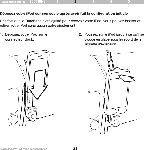 TuneBase™ FM avec mains libres35SECTIONS 1 3 654Table des matières 2CONFIGURATION DE VOTRE TUNEBASE1.  Déposez votre iPod sur le  connecteur dock.2.  Poussez sur le iPod jusqu&apos;à ce qu&apos;il se bloque en place sous le rebord de la jaquette d&apos;extension.Déposez votre iPod sur son socle après avoir fait la configuration initialeUne fois que le TuneBase a été ajusté pour recevoir votre iPod, vous pouvez insérer et retirer votre iPod sans aucun autre ajustement. 