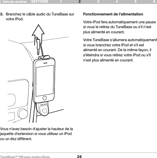 TuneBase™ FM avec mains libres36SECTIONS 1 3 654Table des matières 2CONFIGURATION DE VOTRE TUNEBASE3.  Branchez le câble audio du TuneBase sur votre iPod.Fonctionnement de l&apos;alimentationVotre iPod fera automatiquement une pause si vous le retirez du TuneBase ou s&apos;il n&apos;est plus alimenté en courant.Votre TuneBase s&apos;allumera automatiquement si vous branchez votre iPod et s&apos;il est alimenté en courant. De la même façon, il s’éteindra si vous retirez votre iPod ou s’il n&apos;est plus alimenté en courant. Vous n&apos;avez besoin d&apos;ajuster la hauteur de la jaquette d&apos;extension si vous utilisez un iPod ou un étui différent.