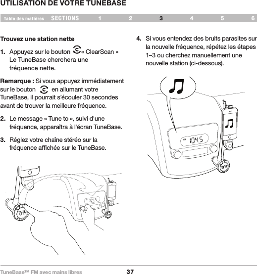 TuneBase™ FM avec mains libres37SECTIONS 1 2 654Table des matièresUTILISATION DE VOTRE TUNEBASE3Trouvez une station nette1.  Appuyez sur le bouton  « ClearScan »  Le TuneBase cherchera une  fréquence nette.Remarque : Si vous appuyez immédiatement sur le bouton     en allumant votre TuneBase, il pourrait s’écouler 30 secondes avant de trouver la meilleure fréquence.2.  Le message « Tune to », suivi d&apos;une fréquence, apparaîtra à l&apos;écran TuneBase.3.  Réglez votre chaîne stéréo sur la fréquence affichée sur le TuneBase. 4.  Si vous entendez des bruits parasites sur la nouvelle fréquence, répétez les étapes 1–3 ou cherchez manuellement une nouvelle station (ci-dessous).