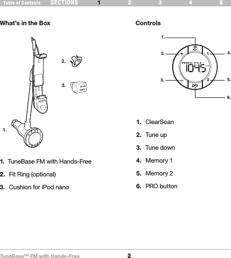 TuneBase™ FM with Hands-Free2SECTIONS 2 3 654Table of Contents 1INTRODUCTIONWhat’s in the Box ControlsWhat’s in the Box1.2.3.pro211.2.3.4.5.6.1.  TuneBase FM with Hands-Free 2.  Fit Ring (optional)3.  Cushion for iPod nano1.  ClearScan2.  Tune up3.  Tune down4.  Memory 15.  Memory 26.  PRO button