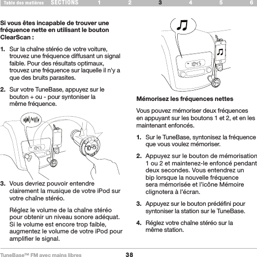 TuneBase™ FM avec mains libres38SECTIONS 1 2 654Table des matières 3UTILISATION DE VOTRE TUNEBASESi vous êtes incapable de trouver une fréquence nette en utilisant le bouton ClearScan :1.  Sur la chaîne stéréo de votre voiture, trouvez une fréquence diffusant un signal faible. Pour des résultats optimaux, trouvez une fréquence sur laquelle il n&apos;y a que des bruits parasites.2.  Sur votre TuneBase, appuyez sur le bouton + ou - pour syntoniser la  même fréquence. Mémorisez les fréquences nettesVous pouvez mémoriser deux fréquences en appuyant sur les boutons 1 et 2, et en les maintenant enfoncés. 1.  Sur le TuneBase, syntonisez la fréquence que vous voulez mémoriser.2.  Appuyez sur le bouton de mémorisation 1 ou 2 et maintenez-le enfoncé pendant deux secondes. Vous entendrez un bip lorsque la nouvelle fréquence sera mémorisée et l’icône Mémoire clignotera à l’écran.3.  Appuyez sur le bouton prédéfini pour syntoniser la station sur le TuneBase.4.  Réglez votre chaîne stéréo sur la  même station.3.  Vous devriez pouvoir entendre clairement la musique de votre iPod sur votre chaîne stéréo.  Réglez le volume de la chaîne stéréo pour obtenir un niveau sonore adéquat. Si le volume est encore trop faible, augmentez le volume de votre iPod pour amplifier le signal.