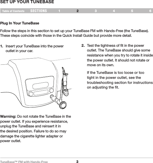 TuneBase™ FM with Hands-Free3SECTIONS 1 3 654Table of Contents 2SET UP YOUR TUNEBASEPlug In Your TuneBaseFollow the steps in this section to set up your TuneBase FM with Hands-Free (the TuneBase). These steps coincide with those in the Quick Install Guide but provide more detail.1.  Insert your TuneBase into the power outlet in your car.2.  Test the tightness of fit in the power outlet. The TuneBase should give some resistance when you try to rotate it inside the power outlet. It should not rotate or move on its own.  If the TuneBase is too loose or too tight in the power outlet, see the troubleshooting section for instructions on adjusting the fit.Warning: Do not rotate the TuneBase in the power outlet. If you experience resistance, unplug the TuneBase and reinsert it in the desired position. Failure to do so may damage the cigarette lighter adapter or power outlet.