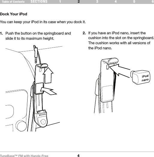 TuneBase™ FM with Hands-Free4SECTIONS 1 3 654Table of Contents 2SET UP YOUR TUNEBASEDock Your iPodYou can keep your iPod in its case when you dock it.1.  Push the button on the springboard and slide it to its maximum height. 2.  If you have an iPod nano, insert the cushion into the slot on the springboard. The cushion works with all versions of the iPod nano.