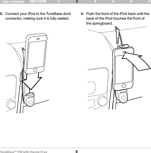 TuneBase™ FM with Hands-Free5SECTIONS 1 3 654Table of Contents 2SET UP YOUR TUNEBASE3.  Connect your iPod to the TuneBase dock connector, making sure it is fully seated.4.  Push the front of the iPod back until the back of the iPod touches the front of  the springboard.