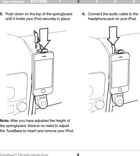 TuneBase™ FM with Hands-Free6SECTIONS 1 3 654Table of Contents 2SET UP YOUR TUNEBASE5.  Push down on the top of the springboard until it holds your iPod securely in place. 6.  Connect the audio cable to the headphone jack on your iPod.Note: After you have adjusted the height of the springboard, there is no need to adjust the TuneBase to insert and remove your iPod.