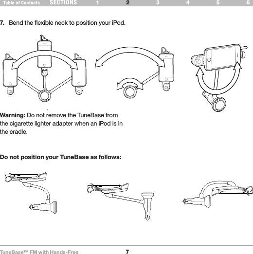 TuneBase™ FM with Hands-Free7SECTIONS 1 3 654Table of Contents 2SET UP YOUR TUNEBASE7.  Bend the flexible neck to position your iPod. okokRotatingLandscapeno no noWarning: Do not remove the TuneBase from the cigarette lighter adapter when an iPod is in the cradle.Do not position your TuneBase as follows: