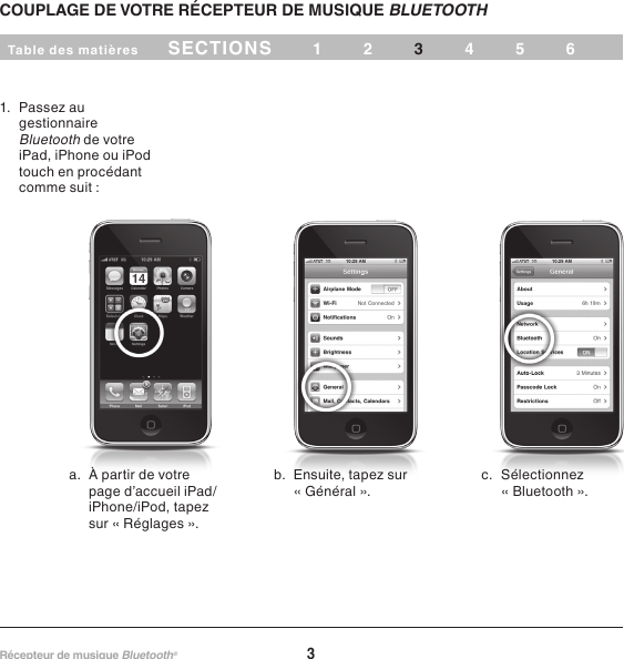 3Récepteur de musique Bluetooth® Table des matières SECTIONS 12 456COUPLAGE DE VOTRE RÉCEPTEUR DE MUSIQUE BLUETOOTH 31.  Passez au gestionnaire Bluetooth de votre touch en procédant comme suit :a.  À partir de votre page d’accueil iPad/sur « Réglages ». « Général ».c.  Sélectionnez « Bluetooth ».