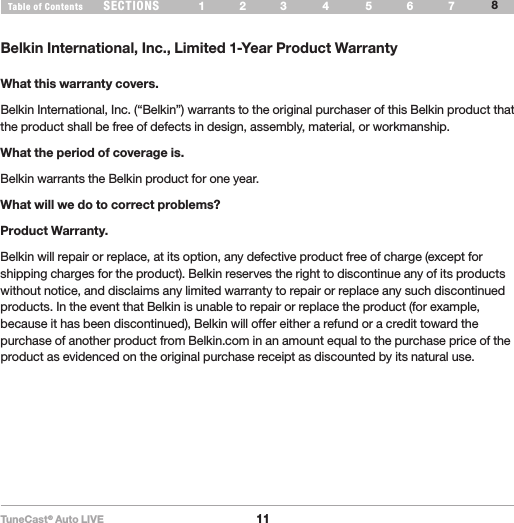 TuneCast® Auto LIVE11SECTIONS 1 2 3 6 754Table of ContentsINFORMATION8Belkin International, Inc., Limited 1-Year Product WarrantyWhat this warranty covers.Belkin International, Inc. (“Belkin”) warrants to the original purchaser of this Belkin product that the product shall be free of defects in design, assembly, material, or workmanship. What the period of coverage is.Belkin warrants the Belkin product for one year.What will we do to correct problems? Product Warranty.Belkin will repair or replace, at its option, any defective product free of charge (except for shipping charges for the product). Belkin reserves the right to discontinue any of its products without notice, and disclaims any limited warranty to repair or replace any such discontinued products. In the event that Belkin is unable to repair or replace the product (for example, because it has been discontinued), Belkin will offer either a refund or a credit toward the purchase of another product from Belkin.com in an amount equal to the purchase price of the product as evidenced on the original purchase receipt as discounted by its natural use.