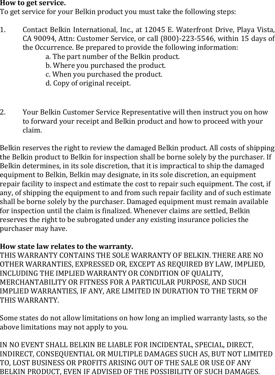  How to get service.    To get service for your Belkin product you must take the following steps:  1.  Contact Belkin International, Inc., at 12045 E. Waterfront Drive, Playa Vista, CA 90094, Attn: Customer Service, or call (800)-223-5546, within 15 days of the Occurrence. Be prepared to provide the following information: a. The part number of the Belkin product. b. Where you purchased the product. c. When you purchased the product. d. Copy of original receipt.  2.  Your Belkin Customer Service Representative will then instruct you on how to forward your receipt and Belkin product and how to proceed with your claim.  Belkin reserves the right to review the damaged Belkin product. All costs of shipping the Belkin product to Belkin for inspection shall be borne solely by the purchaser. If Belkin determines, in its sole discretion, that it is impractical to ship the damaged equipment to Belkin, Belkin may designate, in its sole discretion, an equipment repair facility to inspect and estimate the cost to repair such equipment. The cost, if any, of shipping the equipment to and from such repair facility and of such estimate shall be borne solely by the purchaser. Damaged equipment must remain available for inspection until the claim is finalized. Whenever claims are settled, Belkin reserves the right to be subrogated under any existing insurance policies the purchaser may have.   How state law relates to the warranty. THIS WARRANTY CONTAINS THE SOLE WARRANTY OF BELKIN. THERE ARE NO OTHER WARRANTIES, EXPRESSED OR, EXCEPT AS REQUIRED BY LAW, IMPLIED, INCLUDING THE IMPLIED WARRANTY OR CONDITION OF QUALITY, MERCHANTABILITY OR FITNESS FOR A PARTICULAR PURPOSE, AND SUCH IMPLIED WARRANTIES, IF ANY, ARE LIMITED IN DURATION TO THE TERM OF THIS WARRANTY.   Some states do not allow limitations on how long an implied warranty lasts, so the above limitations may not apply to you.  IN NO EVENT SHALL BELKIN BE LIABLE FOR INCIDENTAL, SPECIAL, DIRECT, INDIRECT, CONSEQUENTIAL OR MULTIPLE DAMAGES SUCH AS, BUT NOT LIMITED TO, LOST BUSINESS OR PROFITS ARISING OUT OF THE SALE OR USE OF ANY BELKIN PRODUCT, EVEN IF ADVISED OF THE POSSIBILITY OF SUCH DAMAGES.   