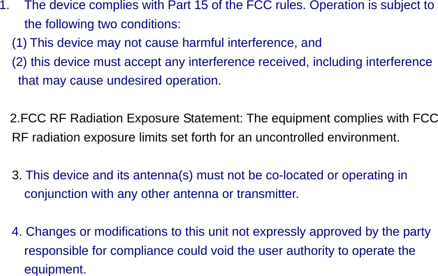 1.  The device complies with Part 15 of the FCC rules. Operation is subject to     the following two conditions:  (1) This device may not cause harmful interference, and     (2) this device must accept any interference received, including interference that may cause undesired operation.      2.FCC RF Radiation Exposure Statement: The equipment complies with FCC RF radiation exposure limits set forth for an uncontrolled environment.    3. This device and its antenna(s) must not be co-located or operating in conjunction with any other antenna or transmitter.    4. Changes or modifications to this unit not expressly approved by the party responsible for compliance could void the user authority to operate the equipment.  