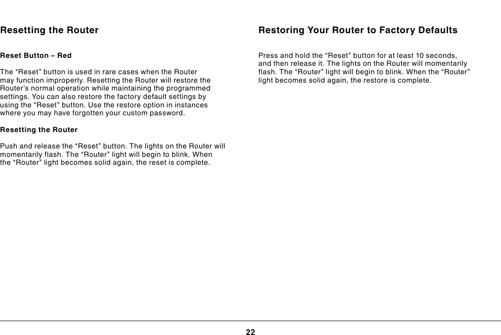 22USING YOUR ROUTERResetting the RouterReset Button – Red The “Reset” button is used in rare cases when the Router may function improperly. Resetting the Router will restore the Router’s normal operation while maintaining the programmed settings. You can also restore the factory default settings by using the “Reset” button. Use the restore option in instances where you may have forgotten your custom password.Resetting the Router Push and release the “Reset” button. The lights on the Router will momentarily flash. The “Router” light will begin to blink. When the “Router” light becomes solid again, the reset is complete.Restoring Your Router to Factory DefaultsPress and hold the “Reset” button for at least 10 seconds, and then release it. The lights on the Router will momentarily flash. The “Router” light will begin to blink. When the “Router” light becomes solid again, the restore is complete.