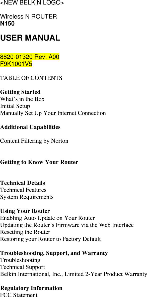 &lt;NEW BELKIN LOGO&gt;  Wireless N ROUTER N150 USER MANUAL  8820-01320 Rev. A00 F9K1001V5  TABLE OF CONTENTS  Getting Started What’s in the Box Initial Setup Manually Set Up Your Internet Connection  Additional Capabilities  Content Filtering by Norton   Getting to Know Your Router   Technical Details Technical Features System Requirements  Using Your Router Enabling Auto Update on Your Router Updating the Router’s Firmware via the Web Interface Resetting the Router Restoring your Router to Factory Default  Troubleshooting, Support, and Warranty Troubleshooting Technical Support Belkin International, Inc., Limited 2-Year Product Warranty  Regulatory Information FCC Statement   