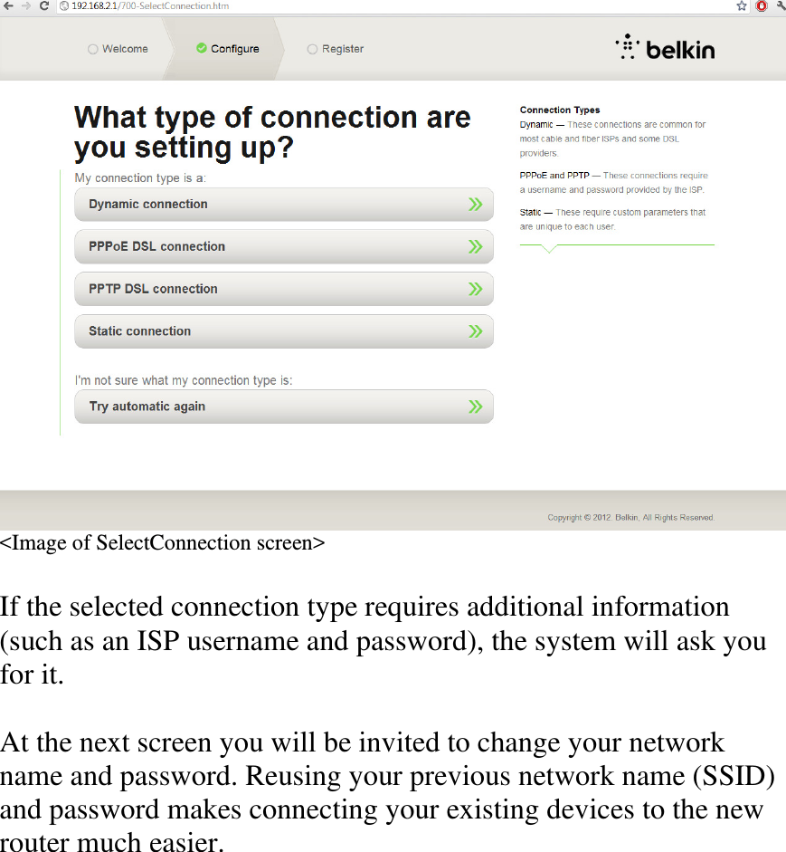 &lt;Image of SelectConnection screen&gt;  If the selected connection type requires additional information (such as an ISP username and password), the system will ask you for it.  At the next screen you will be invited to change your network name and password. Reusing your previous network name (SSID) and password makes connecting your existing devices to the new router much easier.  