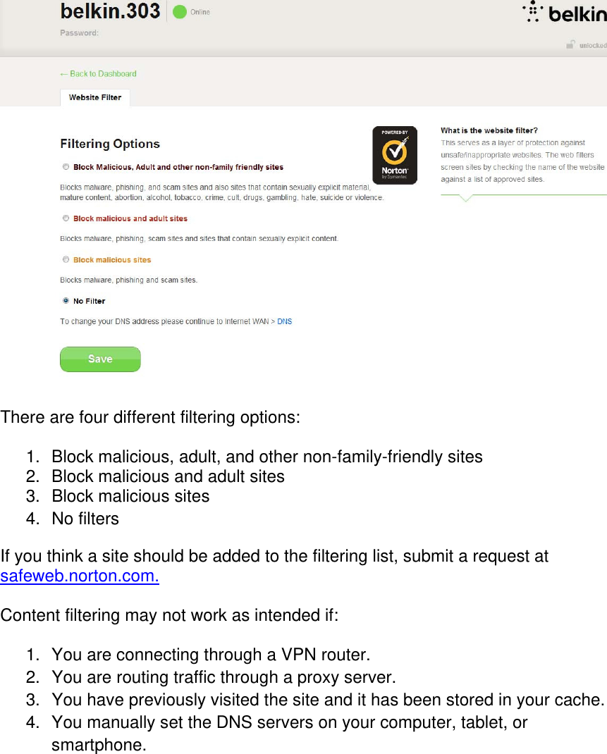   There are four different filtering options:  1.  Block malicious, adult, and other non-family-friendly sites 2.  Block malicious and adult sites 3.  Block malicious sites  4. No filters If you think a site should be added to the filtering list, submit a request at safeweb.norton.com.  Content filtering may not work as intended if:  1.  You are connecting through a VPN router. 2.  You are routing traffic through a proxy server. 3.  You have previously visited the site and it has been stored in your cache. 4.  You manually set the DNS servers on your computer, tablet, or smartphone.     
