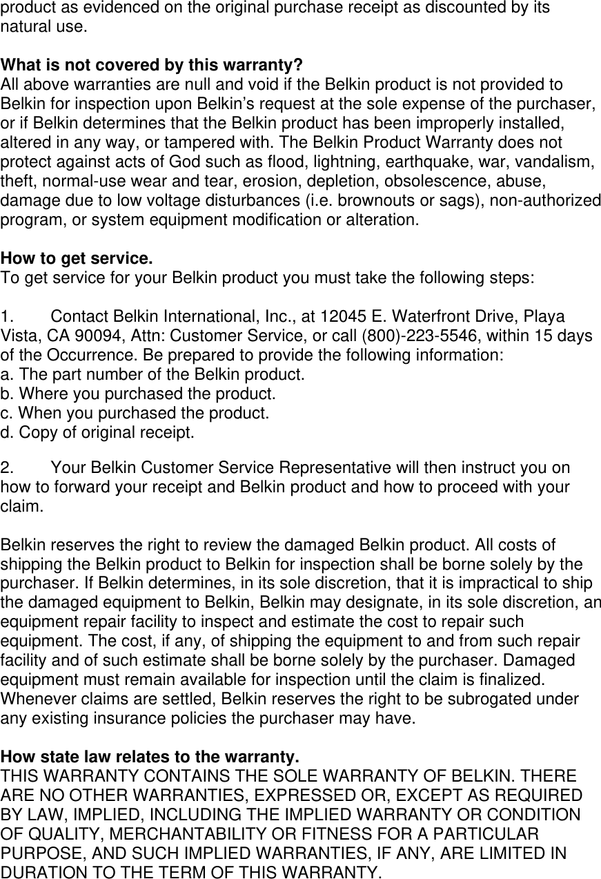 product as evidenced on the original purchase receipt as discounted by its natural use.      What is not covered by this warranty? All above warranties are null and void if the Belkin product is not provided to Belkin for inspection upon Belkin’s request at the sole expense of the purchaser, or if Belkin determines that the Belkin product has been improperly installed, altered in any way, or tampered with. The Belkin Product Warranty does not protect against acts of God such as flood, lightning, earthquake, war, vandalism, theft, normal-use wear and tear, erosion, depletion, obsolescence, abuse, damage due to low voltage disturbances (i.e. brownouts or sags), non-authorized program, or system equipment modification or alteration.  How to get service.    To get service for your Belkin product you must take the following steps:  1.  Contact Belkin International, Inc., at 12045 E. Waterfront Drive, Playa Vista, CA 90094, Attn: Customer Service, or call (800)-223-5546, within 15 days of the Occurrence. Be prepared to provide the following information: a. The part number of the Belkin product. b. Where you purchased the product. c. When you purchased the product. d. Copy of original receipt.  2.  Your Belkin Customer Service Representative will then instruct you on how to forward your receipt and Belkin product and how to proceed with your claim.  Belkin reserves the right to review the damaged Belkin product. All costs of shipping the Belkin product to Belkin for inspection shall be borne solely by the purchaser. If Belkin determines, in its sole discretion, that it is impractical to ship the damaged equipment to Belkin, Belkin may designate, in its sole discretion, an equipment repair facility to inspect and estimate the cost to repair such equipment. The cost, if any, of shipping the equipment to and from such repair facility and of such estimate shall be borne solely by the purchaser. Damaged equipment must remain available for inspection until the claim is finalized. Whenever claims are settled, Belkin reserves the right to be subrogated under any existing insurance policies the purchaser may have.   How state law relates to the warranty. THIS WARRANTY CONTAINS THE SOLE WARRANTY OF BELKIN. THERE ARE NO OTHER WARRANTIES, EXPRESSED OR, EXCEPT AS REQUIRED BY LAW, IMPLIED, INCLUDING THE IMPLIED WARRANTY OR CONDITION OF QUALITY, MERCHANTABILITY OR FITNESS FOR A PARTICULAR PURPOSE, AND SUCH IMPLIED WARRANTIES, IF ANY, ARE LIMITED IN DURATION TO THE TERM OF THIS WARRANTY.   