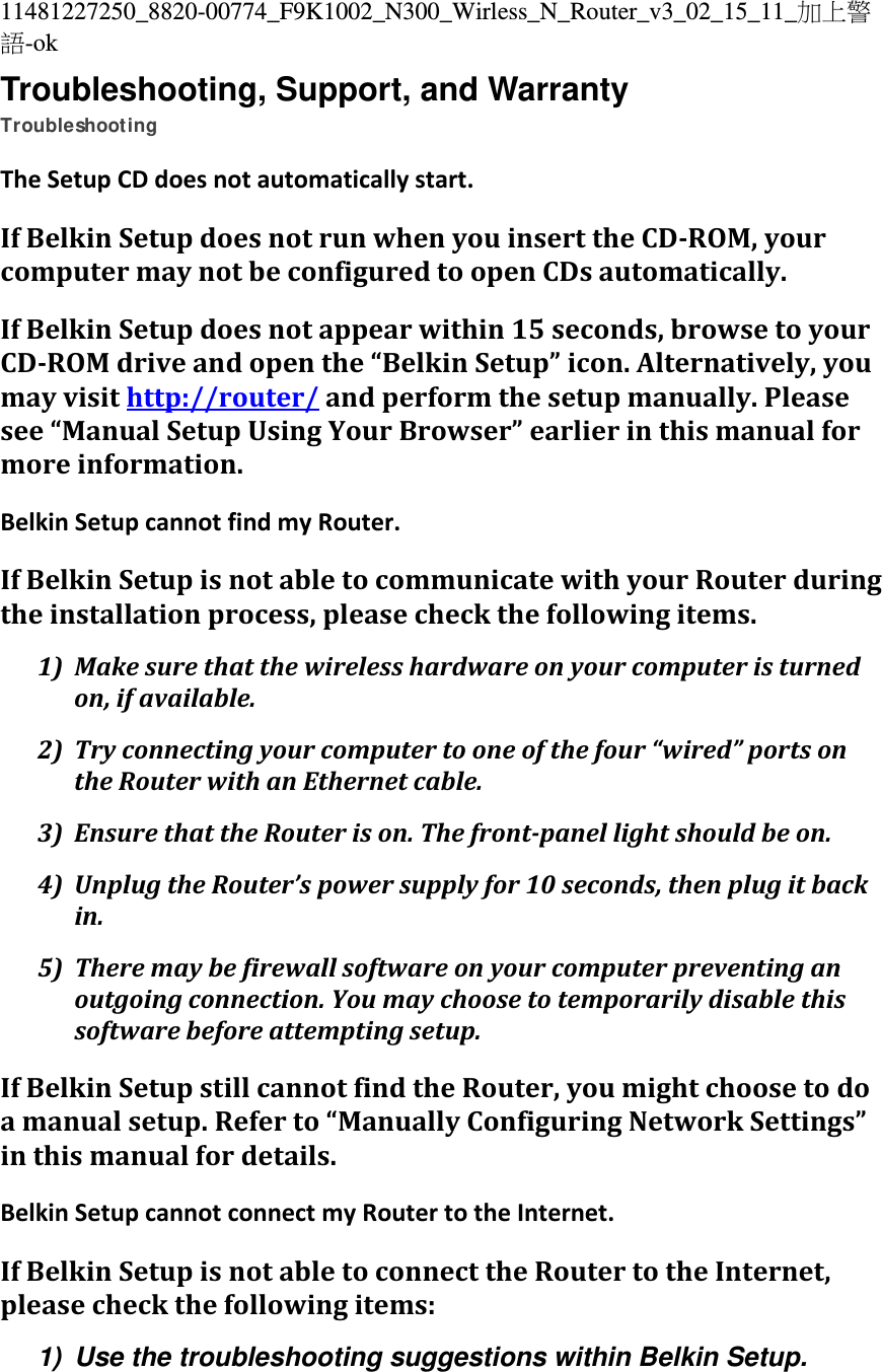 11481227250_8820-00774_F9K1002_N300_Wirless_N_Router_v3_02_15_11_加上警語-ok Troubleshooting, Support, and Warranty Troubleshooting TheSetupCDdoesnotautomaticallystart.IfBelkinSetupdoesnotrunwhenyouinserttheCD‐ROM,yourcomputermaynotbeconfiguredtoopenCDsautomatically.IfBelkinSetupdoesnotappearwithin15seconds,browsetoyourCD‐ROMdriveandopenthe“BelkinSetup”icon.Alternatively,youmayvisithttp://router/andperformthesetupmanually.Pleasesee“ManualSetupUsingYourBrowser”earlierinthismanualformoreinformation.BelkinSetupcannotfindmyRouter.IfBelkinSetupisnotabletocommunicatewithyourRouterduringtheinstallationprocess,pleasecheckthefollowingitems.1) Makesurethatthewirelesshardwareonyourcomputeristurnedon,ifavailable.2) Tryconnectingyourcomputertooneofthefour“wired”portsontheRouterwithanEthernetcable.3) EnsurethattheRouterison.Thefront‐panellightshouldbeon.4) UnplugtheRouter’spowersupplyfor10seconds,thenplugitbackin.5) Theremaybefirewallsoftwareonyourcomputerpreventinganoutgoingconnection.Youmaychoosetotemporarilydisablethissoftwarebeforeattemptingsetup.IfBelkinSetupstillcannotfindtheRouter,youmightchoosetodoamanualsetup.Referto“ManuallyConfiguringNetworkSettings”inthismanualfordetails.BelkinSetupcannotconnectmyRoutertotheInternet.IfBelkinSetupisnotabletoconnecttheRoutertotheInternet,pleasecheckthefollowingitems:1)  Use the troubleshooting suggestions within Belkin Setup. 