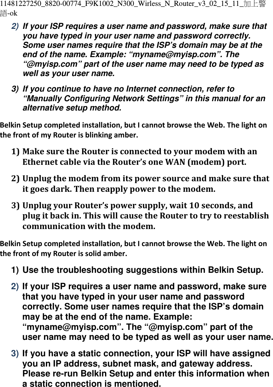 11481227250_8820-00774_F9K1002_N300_Wirless_N_Router_v3_02_15_11_加上警語-ok 2)  If your ISP requires a user name and password, make sure that you have typed in your user name and password correctly. Some user names require that the ISP’s domain may be at the end of the name. Example: “myname@myisp.com”. The “@myisp.com” part of the user name may need to be typed as well as your user name. 3)  If you continue to have no Internet connection, refer to “Manually Configuring Network Settings” in this manual for an alternative setup method. BelkinSetupcompletedinstallation,butIcannotbrowsetheWeb.ThelightonthefrontofmyRouterisblinkingamber.1) MakesuretheRouterisconnectedtoyourmodemwithanEthernetcableviatheRouter’soneWAN(modem)port.2) Unplugthemodemfromitspowersourceandmakesurethatitgoesdark.Thenreapplypowertothemodem.3) UnplugyourRouter’spowersupply,wait10seconds,andplugitbackin.ThiswillcausetheRoutertotrytoreestablishcommunicationwiththemodem.BelkinSetupcompletedinstallation,butIcannotbrowsetheWeb.ThelightonthefrontofmyRouterissolidamber.1) Use the troubleshooting suggestions within Belkin Setup. 2) If your ISP requires a user name and password, make sure that you have typed in your user name and password correctly. Some user names require that the ISP’s domain may be at the end of the name. Example: “myname@myisp.com”. The “@myisp.com” part of the user name may need to be typed as well as your user name. 3) If you have a static connection, your ISP will have assigned you an IP address, subnet mask, and gateway address. Please re-run Belkin Setup and enter this information when a static connection is mentioned. 