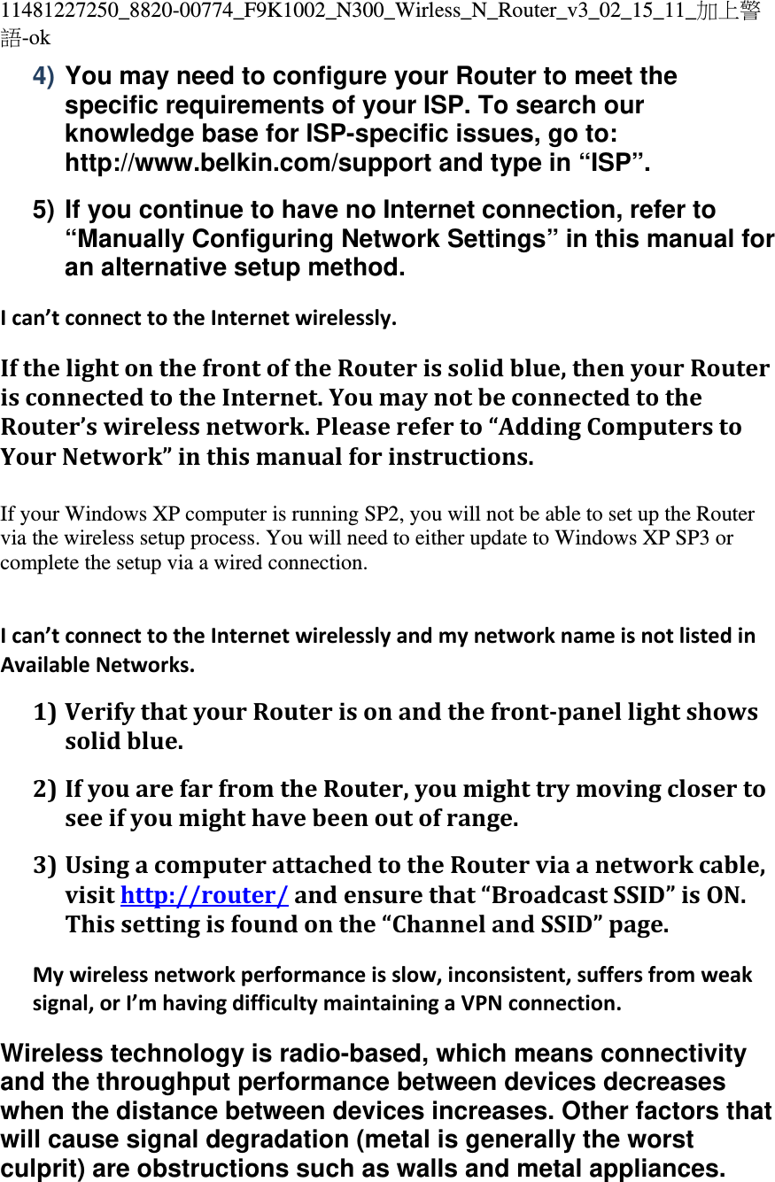 11481227250_8820-00774_F9K1002_N300_Wirless_N_Router_v3_02_15_11_加上警語-ok 4) You may need to configure your Router to meet the specific requirements of your ISP. To search our knowledge base for ISP-specific issues, go to: http://www.belkin.com/support and type in “ISP”. 5) If you continue to have no Internet connection, refer to “Manually Configuring Network Settings” in this manual for an alternative setup method. Ican’tconnecttotheInternetwirelessly.IfthelightonthefrontoftheRouterissolidblue,thenyourRouterisconnectedtotheInternet.YoumaynotbeconnectedtotheRouter’swirelessnetwork.Pleasereferto“AddingComputerstoYourNetwork”inthismanualforinstructions. If your Windows XP computer is running SP2, you will not be able to set up the Router via the wireless setup process. You will need to either update to Windows XP SP3 or complete the setup via a wired connection.    Ican’tconnecttotheInternetwirelesslyandmynetworknameisnotlistedinAvailableNetworks.1) VerifythatyourRouterisonandthefront‐panellightshowssolidblue.2) IfyouarefarfromtheRouter,youmighttrymovingclosertoseeifyoumighthavebeenoutofrange.3) UsingacomputerattachedtotheRouterviaanetworkcable,visithttp://router/andensurethat“BroadcastSSID”isON.Thissettingisfoundonthe“ChannelandSSID”page.Mywirelessnetworkperformanceisslow,inconsistent,suffersfromweaksignal,orI’mhavingdifficultymaintainingaVPNconnection.Wireless technology is radio-based, which means connectivity and the throughput performance between devices decreases when the distance between devices increases. Other factors that will cause signal degradation (metal is generally the worst culprit) are obstructions such as walls and metal appliances. 